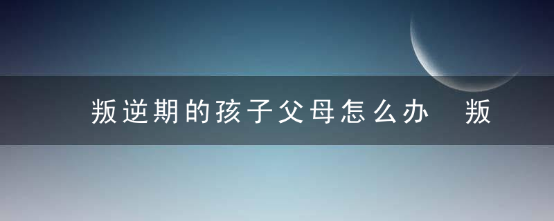 叛逆期的孩子父母怎么办 叛逆期的孩子父母怎么做